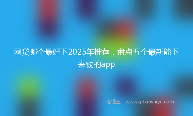 网贷哪个最好下2025年推荐，盘点五个最新能下来钱的app