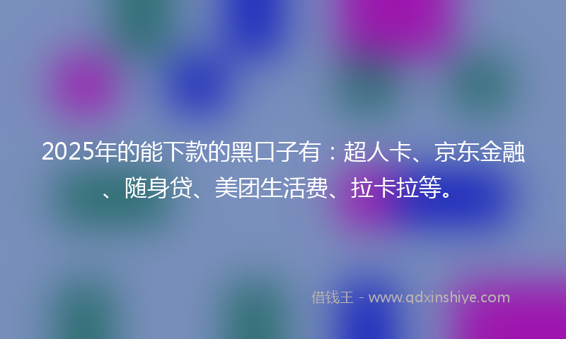 2025年的能下款的黑口子有：超人卡、京东金融、随身贷、美团生活费、拉卡拉等。