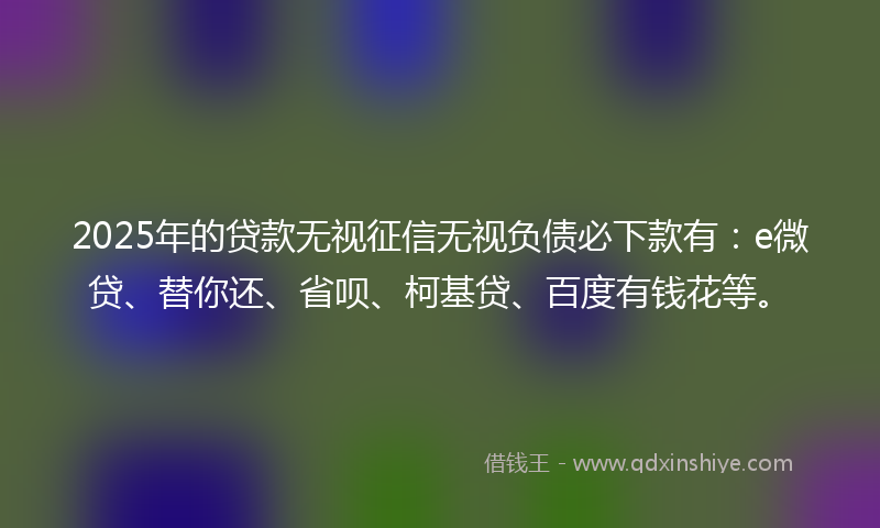 2025年的贷款无视征信无视负债必下款有：e微贷、替你还、省呗、柯基贷、百度有钱花等。