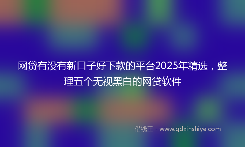 网贷有没有新口子好下款的平台2025年精选，整理五个无视黑白的网贷软件
