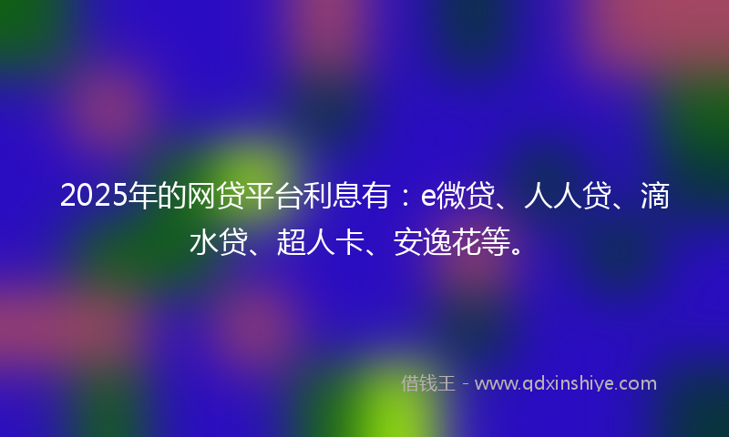 2025年的网贷平台利息有：e微贷、人人贷、滴水贷、超人卡、安逸花等。