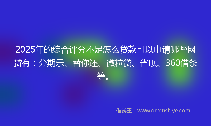 2025年的综合评分不足怎么贷款可以申请哪些网贷有：分期乐、替你还、微粒贷、省呗、360借条等。