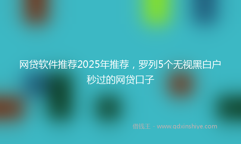 网贷软件推荐2025年推荐，罗列5个无视黑白户秒过的网贷口子