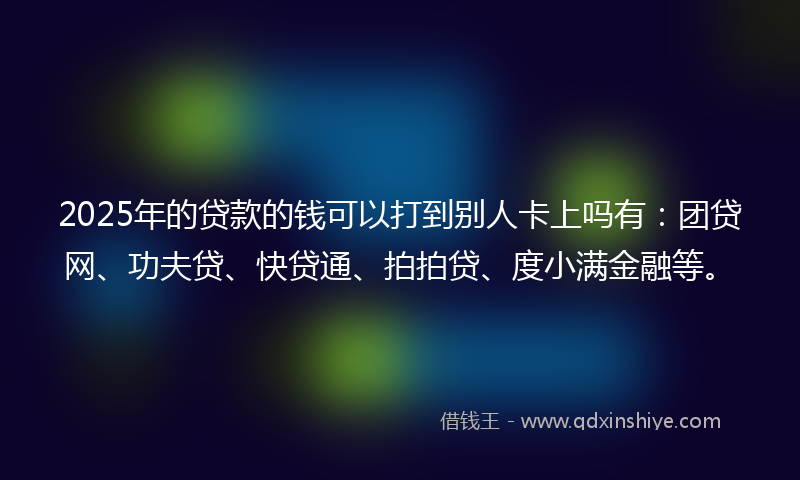 2025年的贷款的钱可以打到别人卡上吗有：团贷网、功夫贷、快贷通、拍拍贷、度小满金融等。