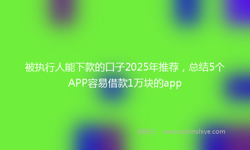被执行人能下款的口子2025年推荐，总结5个APP容易借款1万块的app