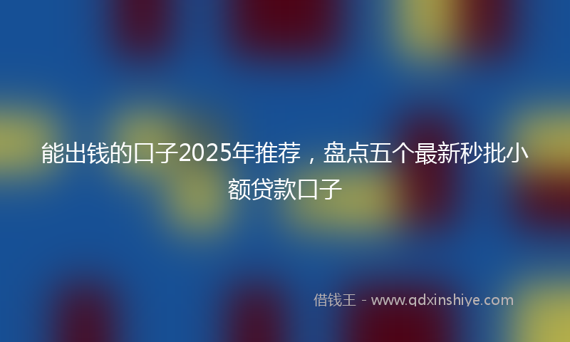 能出钱的口子2025年推荐，盘点五个最新秒批小额贷款口子