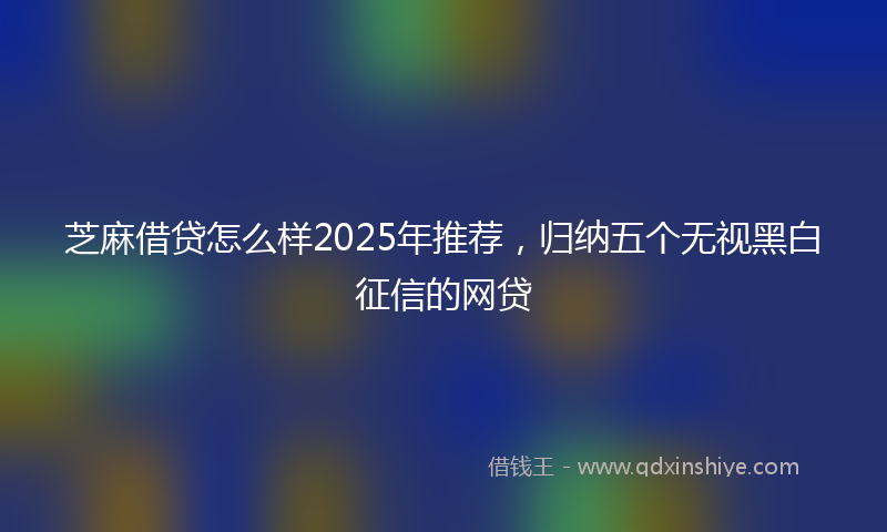 芝麻借贷怎么样2025年推荐，归纳五个无视黑白征信的网贷