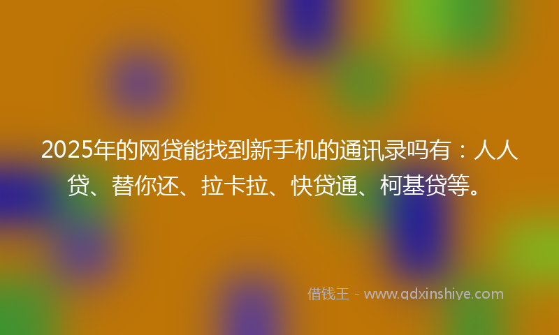 2025年的网贷能找到新手机的通讯录吗有：人人贷、替你还、拉卡拉、快贷通、柯基贷等。
