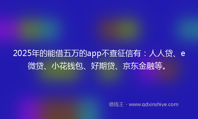 2025年的能借五万的app不查征信有：人人贷、e微贷、小花钱包、好期贷、京东金融等。