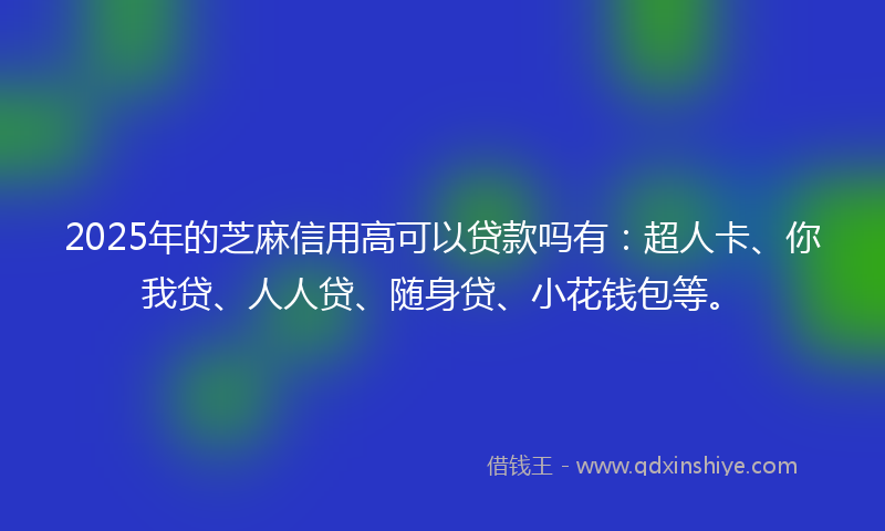 2025年的芝麻信用高可以贷款吗有：超人卡、你我贷、人人贷、随身贷、小花钱包等。