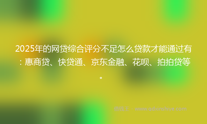 2025年的网贷综合评分不足怎么贷款才能通过有：惠商贷、快贷通、京东金融、花呗、拍拍贷等。