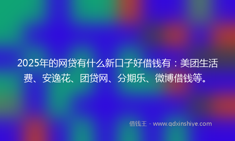 2025年的网贷有什么新口子好借钱有：美团生活费、安逸花、团贷网、分期乐、微博借钱等。