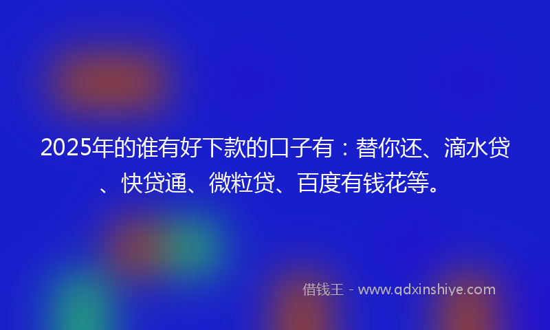 2025年的谁有好下款的口子有：替你还、滴水贷、快贷通、微粒贷、百度有钱花等。