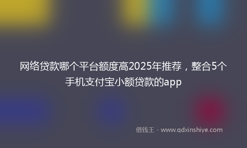 网络贷款哪个平台额度高2025年推荐，整合5个手机支付宝小额贷款的app