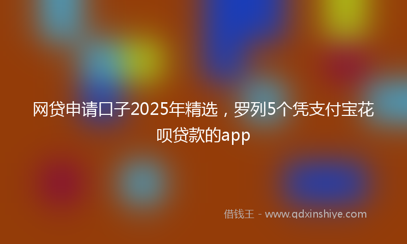 网贷申请口子2025年精选，罗列5个凭支付宝花呗贷款的app