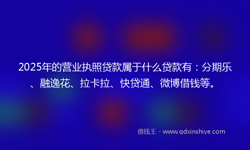 2025年的营业执照贷款属于什么贷款有：分期乐、融逸花、拉卡拉、快贷通、微博借钱等。