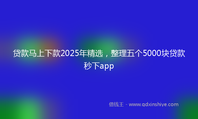 贷款马上下款2025年精选，整理五个5000块贷款秒下app