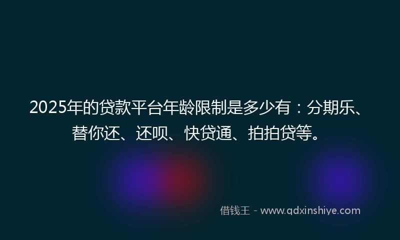 2025年的贷款平台年龄限制是多少有：分期乐、替你还、还呗、快贷通、拍拍贷等。