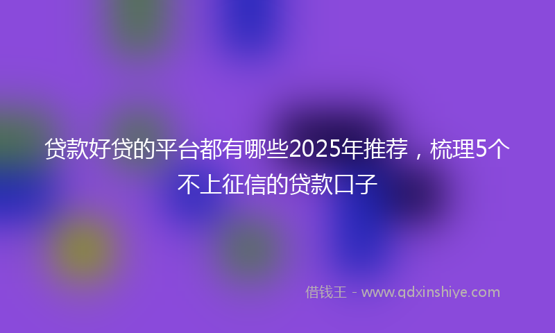 贷款好贷的平台都有哪些2025年推荐，梳理5个不上征信的贷款口子