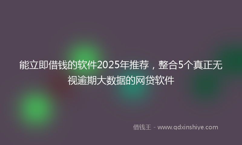 能立即借钱的软件2025年推荐，整合5个真正无视逾期大数据的网贷软件