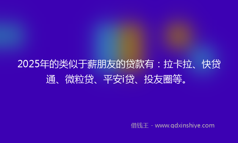 2025年的类似于薪朋友的贷款有：拉卡拉、快贷通、微粒贷、平安i贷、投友圈等。