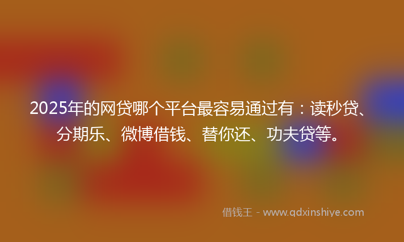 2025年的网贷哪个平台最容易通过有：读秒贷、分期乐、微博借钱、替你还、功夫贷等。