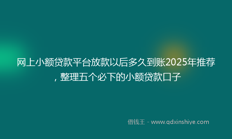 网上小额贷款平台放款以后多久到账2025年推荐，整理五个必下的小额贷款口子