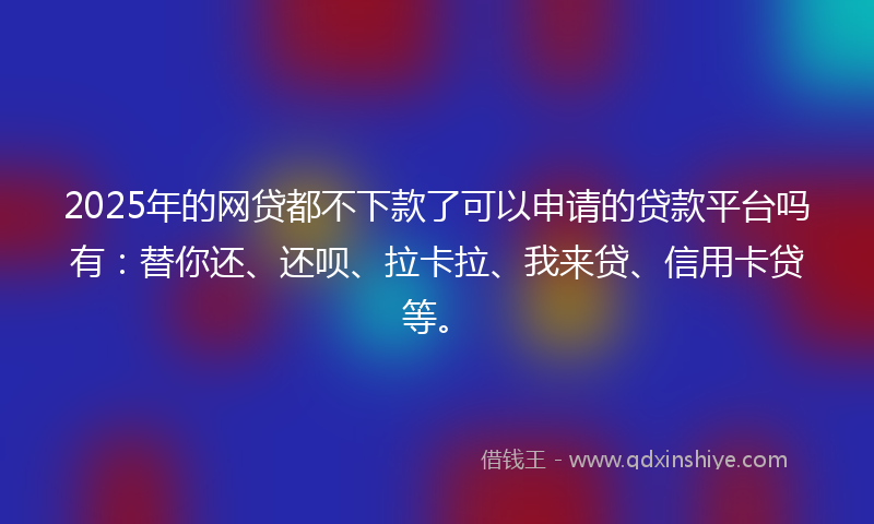 2025年的网贷都不下款了可以申请的贷款平台吗有：替你还、还呗、拉卡拉、我来贷、信用卡贷等。