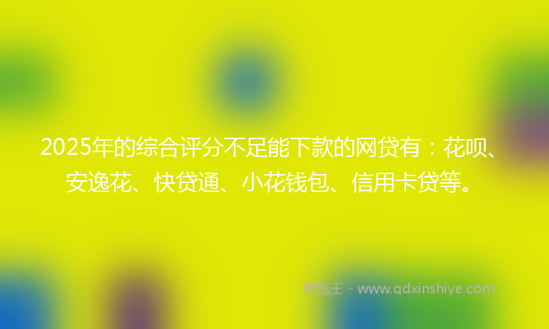2025年的综合评分不足能下款的网贷有：花呗、安逸花、快贷通、小花钱包、信用卡贷等。