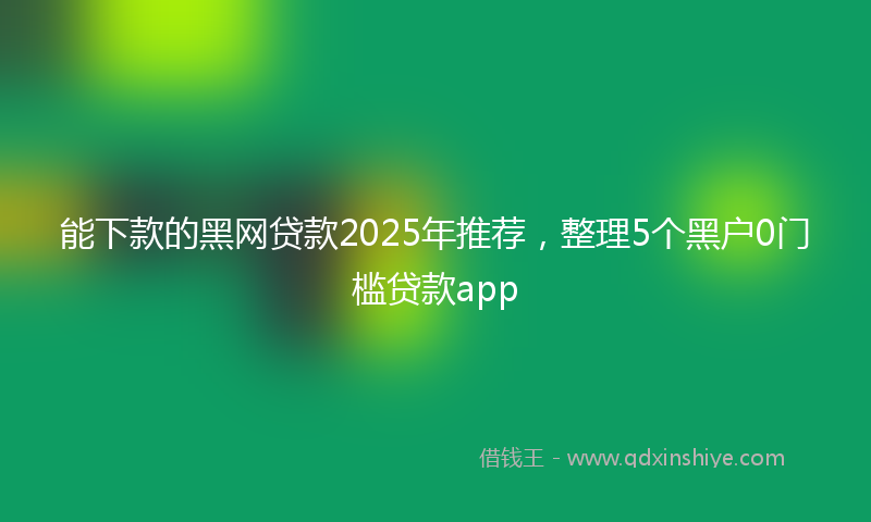 能下款的黑网贷款2025年推荐，整理5个黑户0门槛贷款app