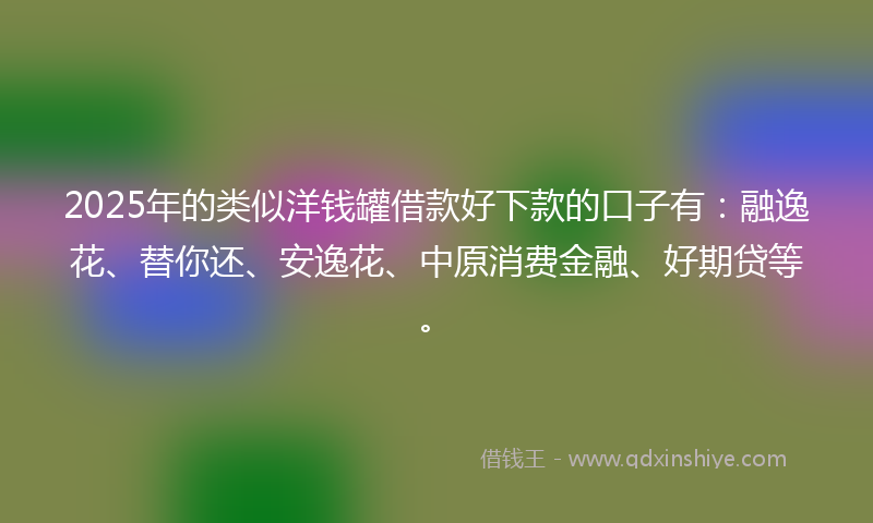 2025年的类似洋钱罐借款好下款的口子有：融逸花、替你还、安逸花、中原消费金融、好期贷等。