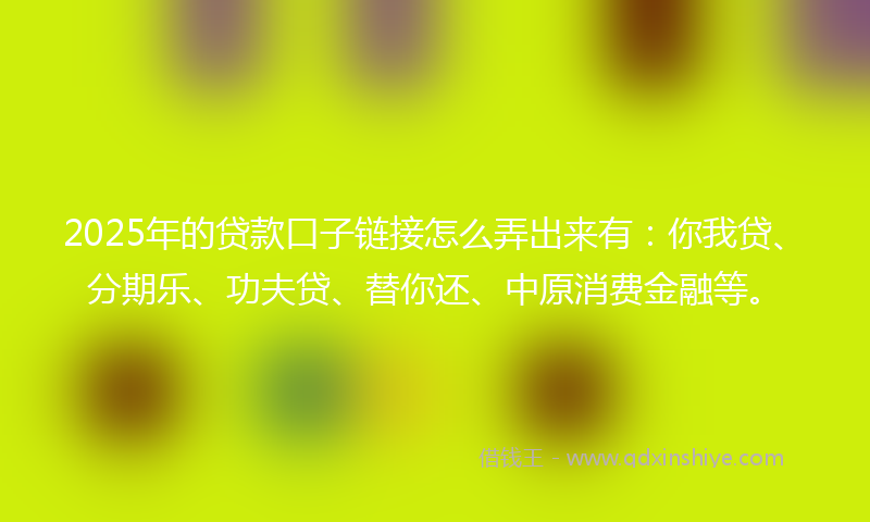 2025年的贷款口子链接怎么弄出来有：你我贷、分期乐、功夫贷、替你还、中原消费金融等。