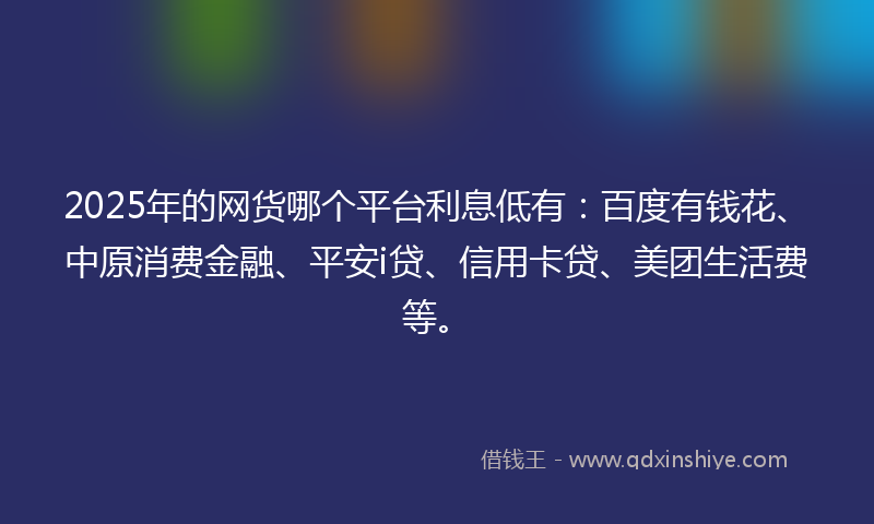 2025年的网货哪个平台利息低有：百度有钱花、中原消费金融、平安i贷、信用卡贷、美团生活费等。