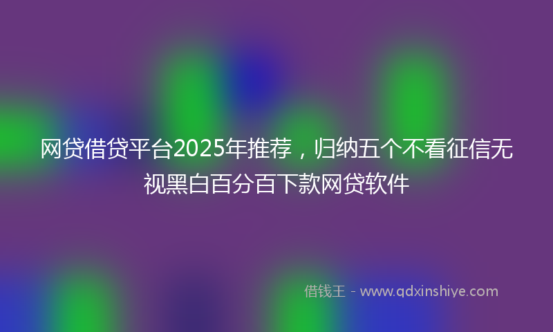 网贷借贷平台2025年推荐，归纳五个不看征信无视黑白百分百下款网贷软件