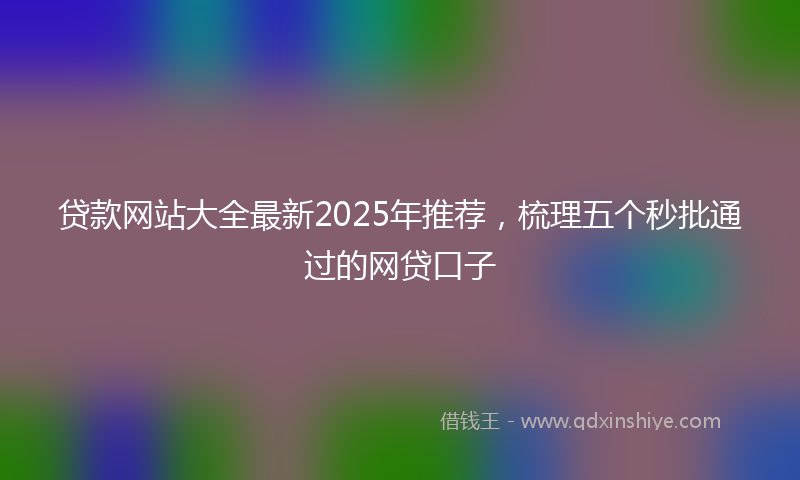贷款网站大全最新2025年推荐，梳理五个秒批通过的网贷口子