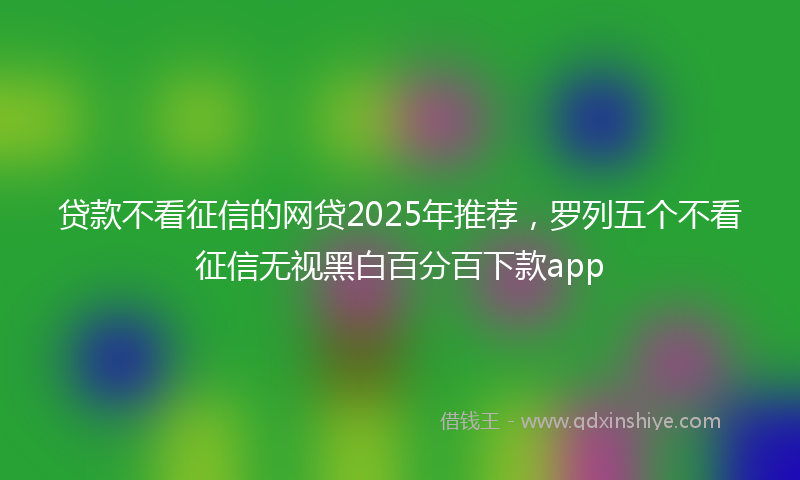 贷款不看征信的网贷2025年推荐，罗列五个不看征信无视黑白百分百下款app