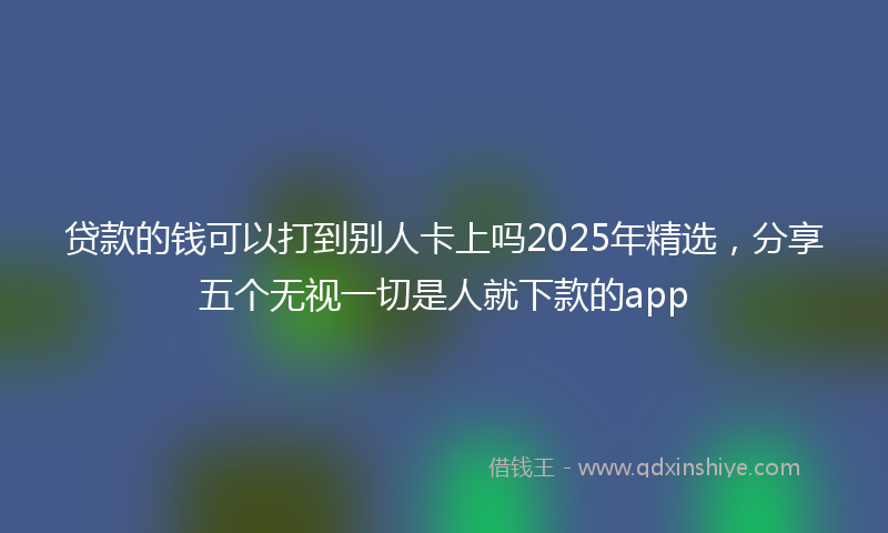 贷款的钱可以打到别人卡上吗2025年精选，分享五个无视一切是人就下款的app