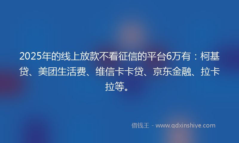 2025年的线上放款不看征信的平台6万有：柯基贷、美团生活费、维信卡卡贷、京东金融、拉卡拉等。