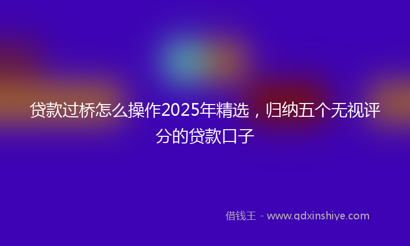 贷款过桥怎么操作2025年精选，归纳五个无视评分的贷款口子