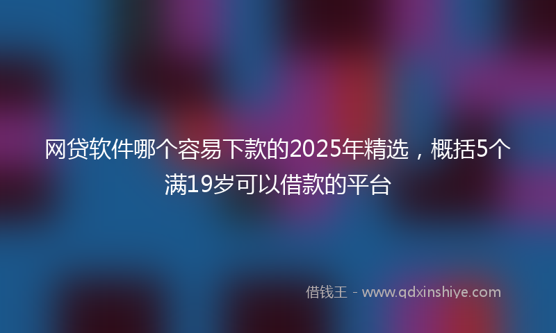 网贷软件哪个容易下款的2025年精选，概括5个满19岁可以借款的平台