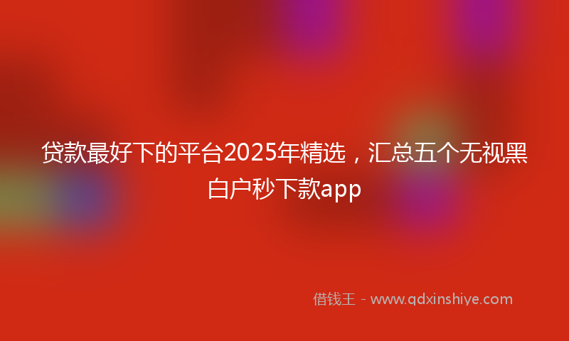 贷款最好下的平台2025年精选，汇总五个无视黑白户秒下款app