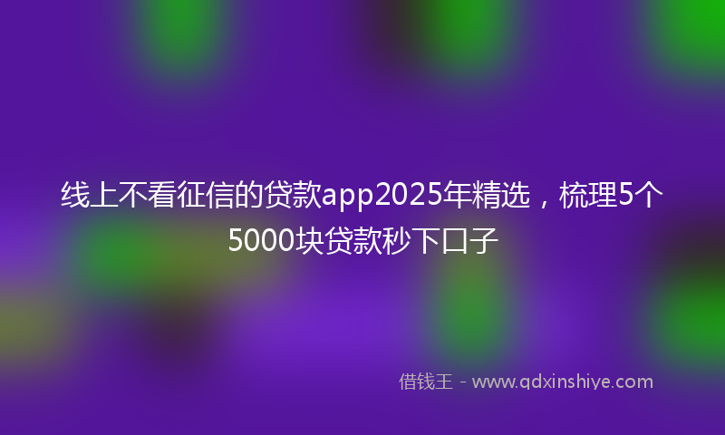 线上不看征信的贷款app2025年精选，梳理5个5000块贷款秒下口子