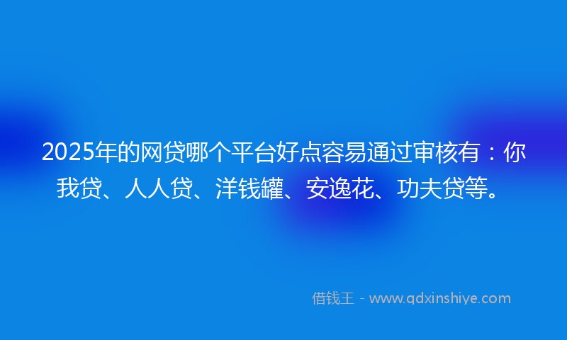 2025年的网贷哪个平台好点容易通过审核有：你我贷、人人贷、洋钱罐、安逸花、功夫贷等。