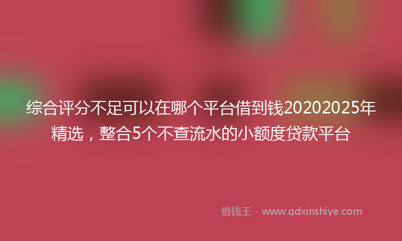综合评分不足可以在哪个平台借到钱20202025年精选，整合5个不查流水的小额度贷款平台