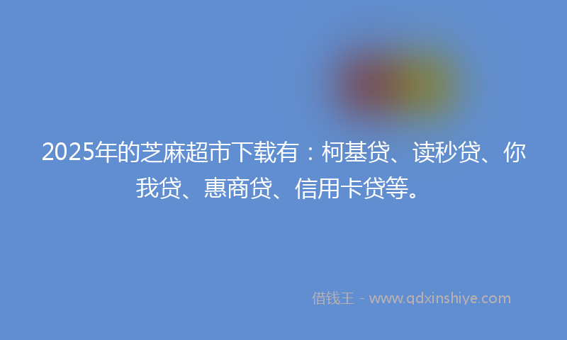 2025年的芝麻超市下载有：柯基贷、读秒贷、你我贷、惠商贷、信用卡贷等。