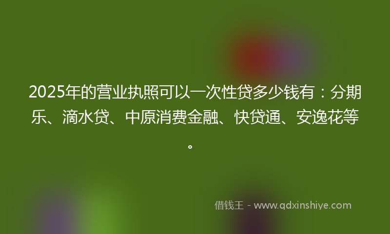 2025年的营业执照可以一次性贷多少钱有：分期乐、滴水贷、中原消费金融、快贷通、安逸花等。