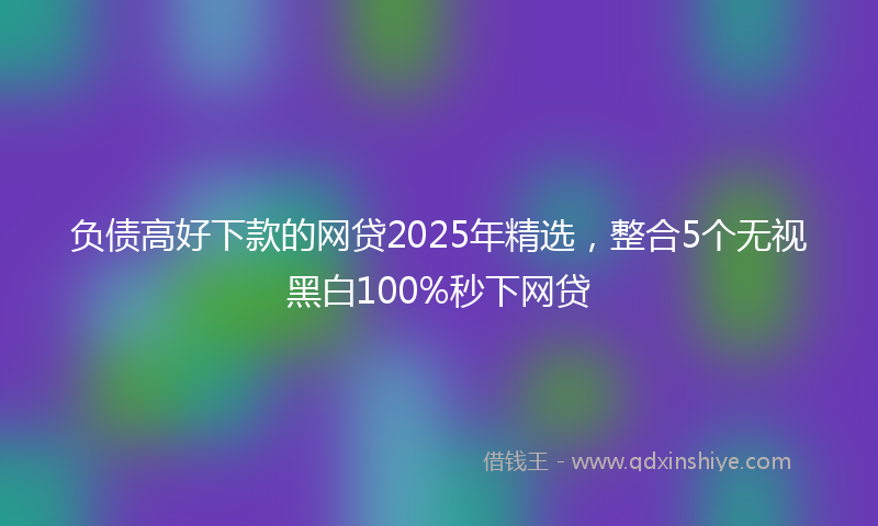 负债高好下款的网贷2025年精选，整合5个无视黑白100%秒下网贷