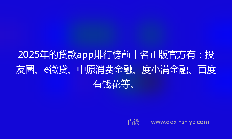 2025年的贷款app排行榜前十名正版官方有：投友圈、e微贷、中原消费金融、度小满金融、百度有钱花等。