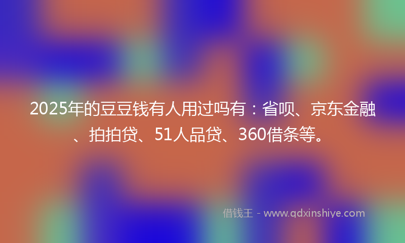 2025年的豆豆钱有人用过吗有：省呗、京东金融、拍拍贷、51人品贷、360借条等。