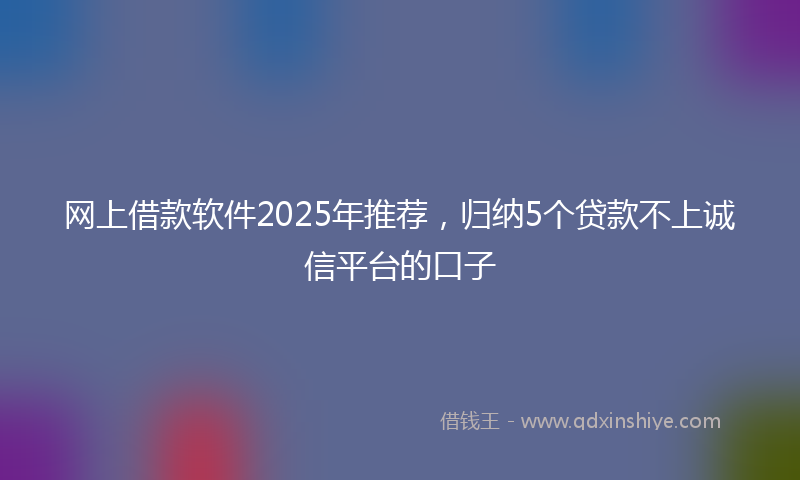 网上借款软件2025年推荐，归纳5个贷款不上诚信平台的口子